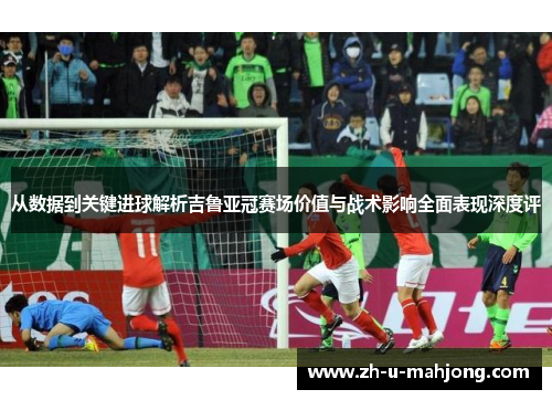 从数据到关键进球解析吉鲁亚冠赛场价值与战术影响全面表现深度评