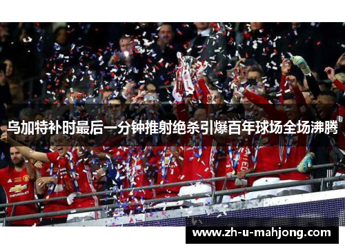 乌加特补时最后一分钟推射绝杀引爆百年球场全场沸腾